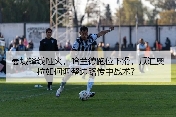 曼城锋线哑火，哈兰德跑位下滑，瓜迪奥拉如何调整边路传中战术？